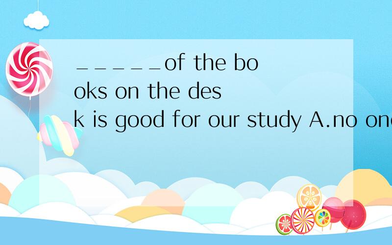 _____of the books on the desk is good for our study A.no one B.nothing C.none D.everyone
