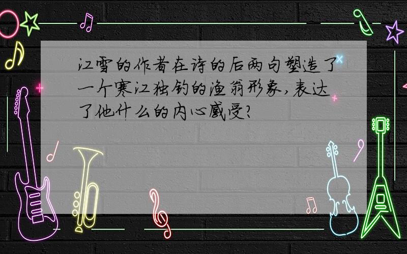 江雪的作者在诗的后两句塑造了一个寒江独钓的渔翁形象,表达了他什么的内心感受?