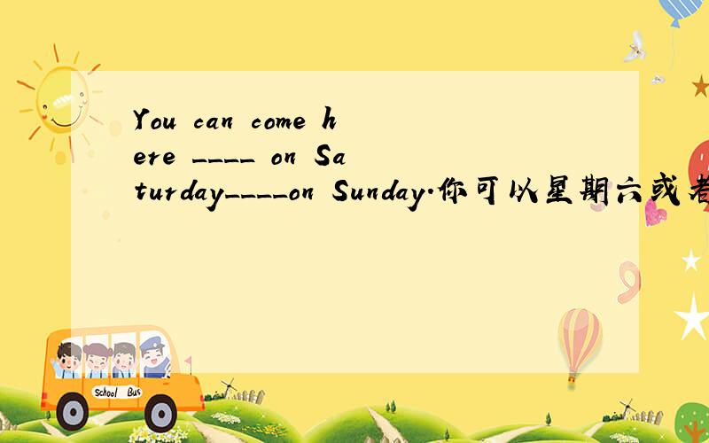 You can come here ____ on Saturday____on Sunday.你可以星期六或者星期日来这儿
