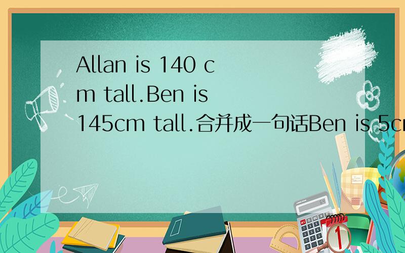 Allan is 140 cm tall.Ben is 145cm tall.合并成一句话Ben is 5cm_______ _________Allan.