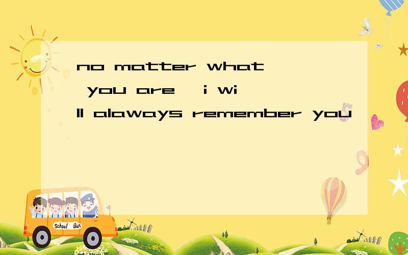 no matter what you are ,i will alaways remember you