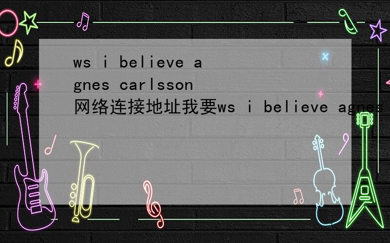 ws i believe agnes carlsson 网络连接地址我要ws i believe agnes carlsson 这首歌的连接地址,百度上的连接地址空间不能用.