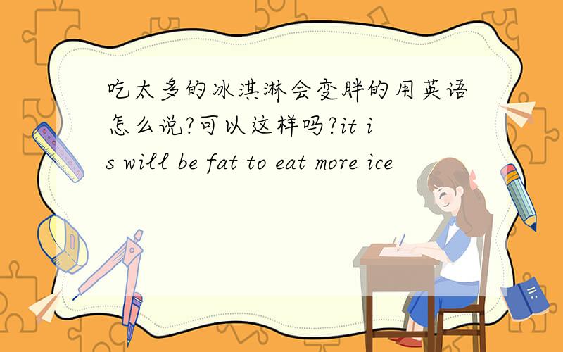 吃太多的冰淇淋会变胖的用英语怎么说?可以这样吗?it is will be fat to eat more ice