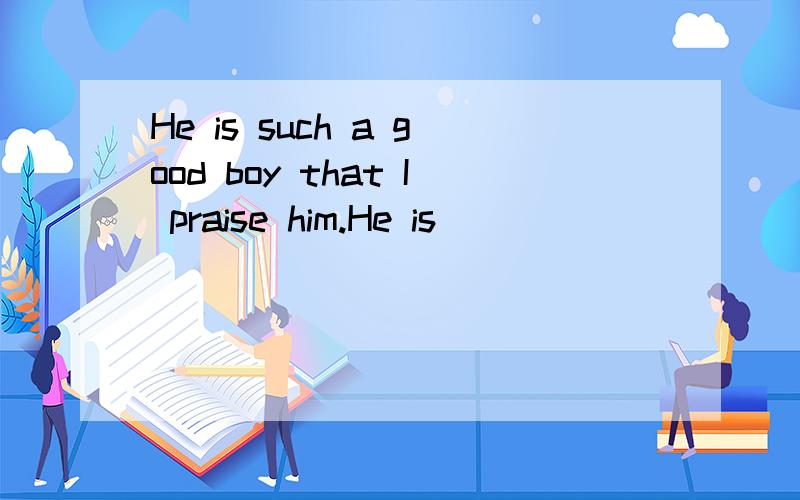 He is such a good boy that I praise him.He is ____ ____ ____ ____ that I praise him 同义句