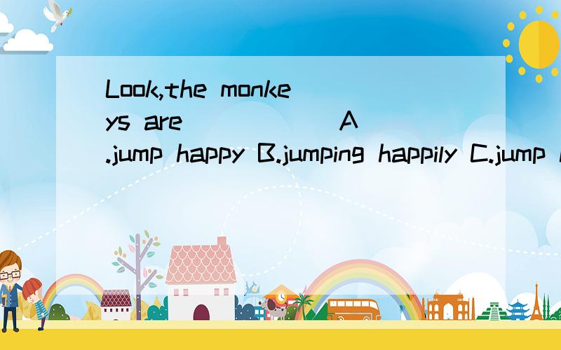 Look,the monkeys are _____ A.jump happy B.jumping happily C.jump happily D.jumping happy...帮个忙.谢啦.