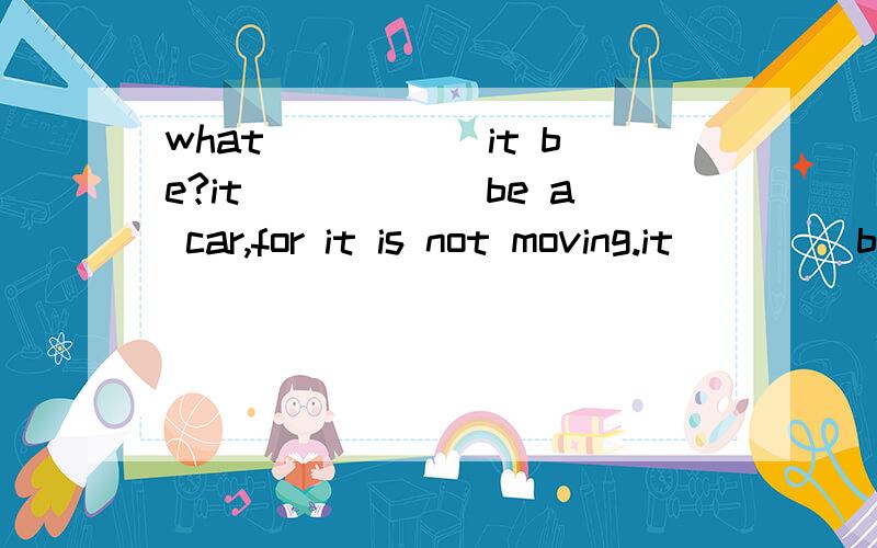 what _____it be?it______be a car,for it is not moving.it ____be a house