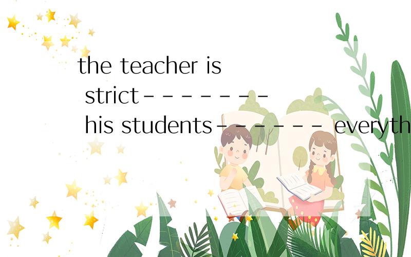 the teacher is strict------- his students------ everythingxiexiele