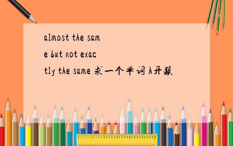 almost the same but not exactly the same 求一个单词 h开头