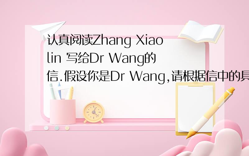 认真阅读Zhang Xiaolin 写给Dr Wang的信.假设你是Dr Wang,请根据信中的具体内容给Zhang Xiaolin回复.回信须包括以下三个方面：1.用1-2句话概括来信所提到的问题；2.针对信中所提到的问题提出你的