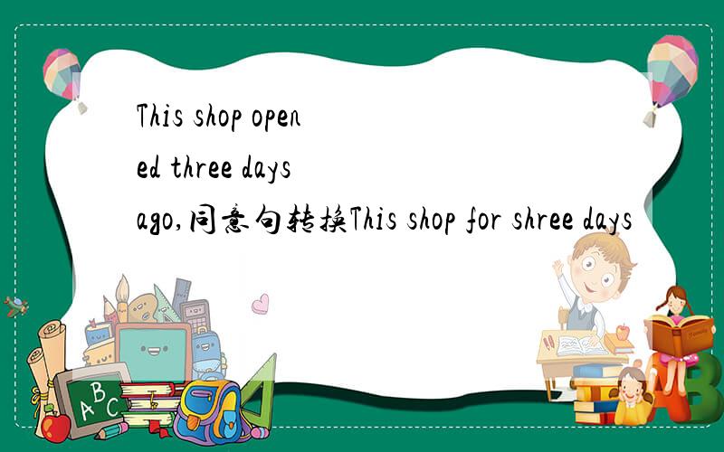 This shop opened three days ago,同意句转换This shop for shree days
