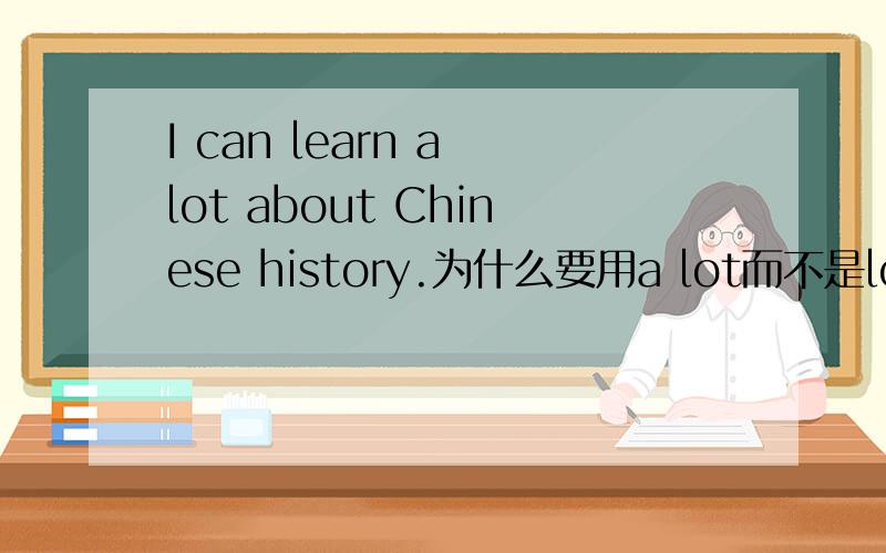 I can learn a lot about Chinese history.为什么要用a lot而不是lots of讲的据体点.