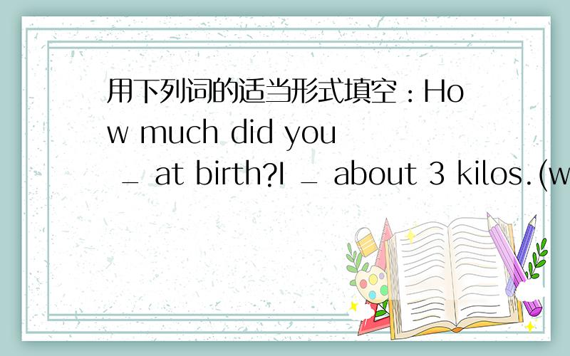 用下列词的适当形式填空：How much did you _ at birth?I _ about 3 kilos.(weigh)