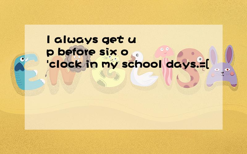 l always get up before six o'clock in my school days.=[