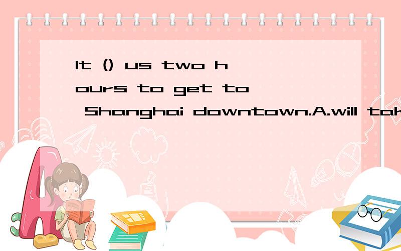 It () us two hours to get to Shanghai downtown.A.will take B.takes C.cook D.taken