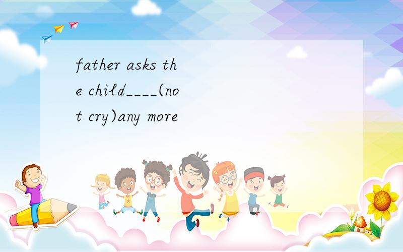 father asks the child____(not cry)any more