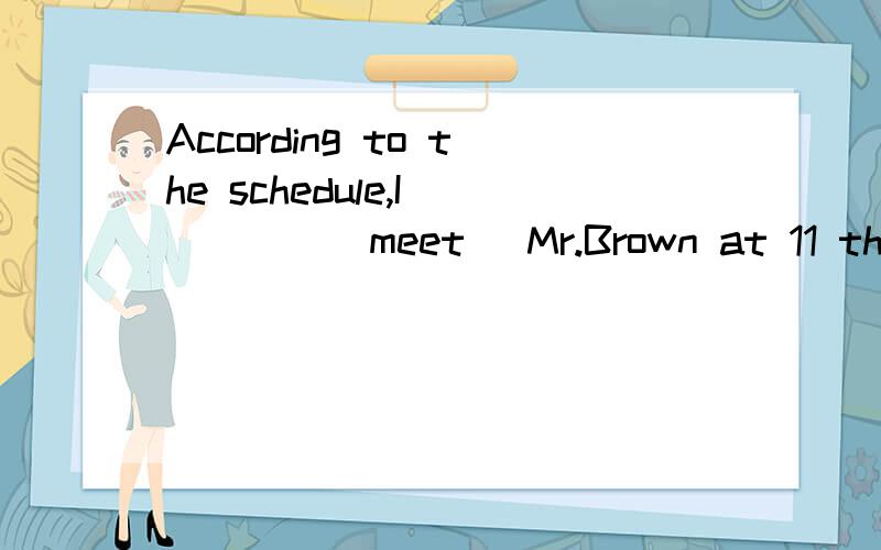According to the schedule,I ____(meet) Mr.Brown at 11 this morning.