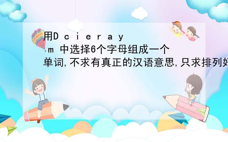 用D c i e r a y m 中选择6个字母组成一个单词,不求有真正的汉语意思,只求排列好看,适当还可以读出来,