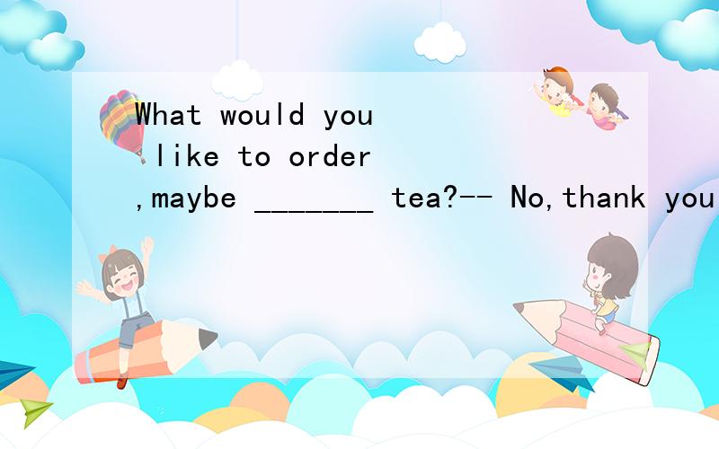 What would you like to order,maybe _______ tea?-- No,thank you!What is _______ special today?