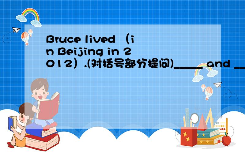 Bruce lived （in Beijing in 2012）.(对括号部分提问)_____ and _____ did Bruce _____?