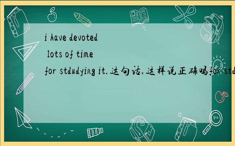 i have devoted lots of time for stdudying it.这句话,这样说正确吗for stdudying it还是for study it?
