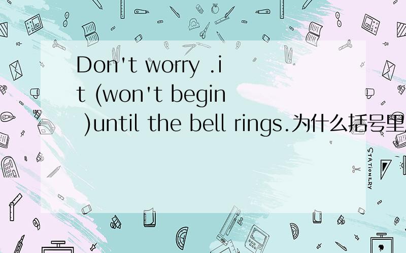 Don't worry .it (won't begin )until the bell rings.为什么括号里用won't 而不用doesn't?