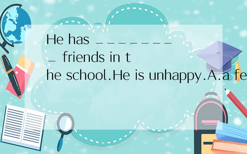 He has ________ friends in the school.He is unhappy.A.a few B.few C.a little D.little