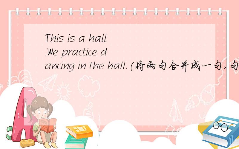 This is a hall.We practice dancing in the hall.(将两句合并成一句,句意不变）This is____ ____ ____we pratice dancing.