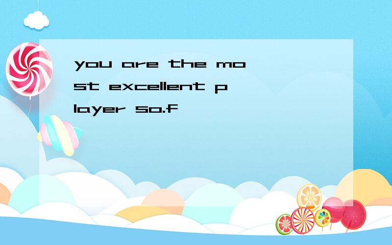 you are the most excellent player so.f