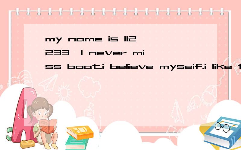 my name is 112233,I never miss boat.i believe myseif.i like to make friends.