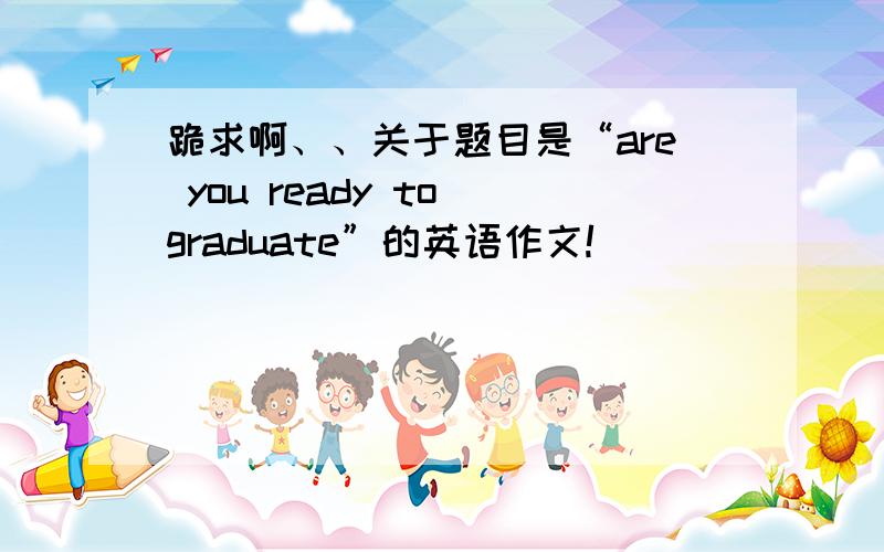 跪求啊、、关于题目是“are you ready to graduate”的英语作文!