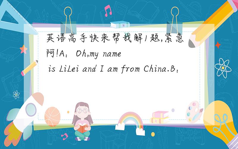 英语高手快来帮我解1题,紧急阿!A：Oh,my name is LiLei and I am from China.B：