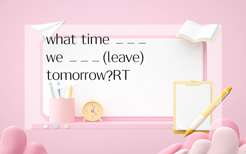 what time ___ we ___(leave) tomorrow?RT