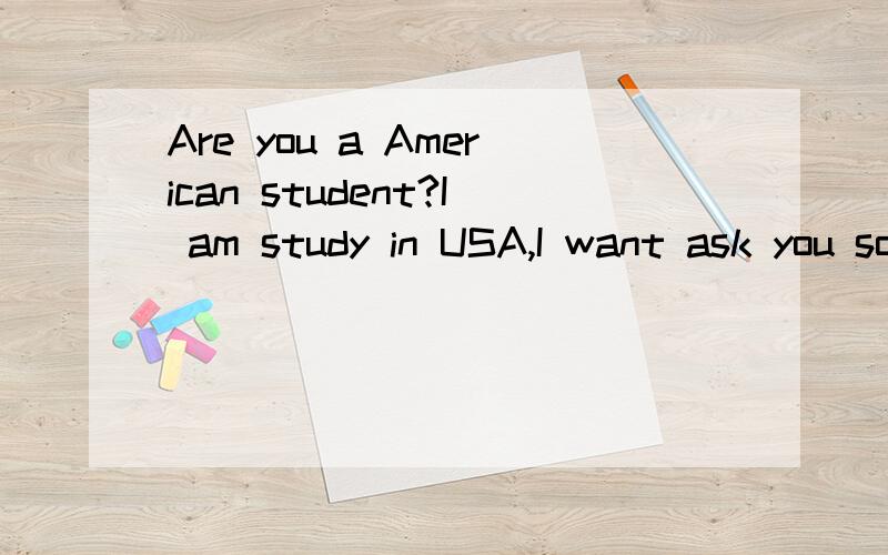 Are you a American student?I am study in USA,I want ask you some question.