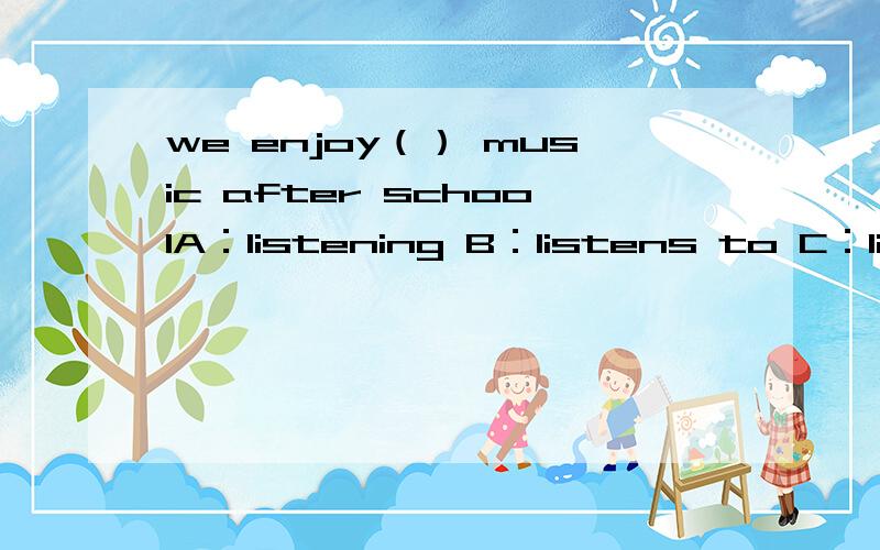 we enjoy（） music after schoolA：listening B：listens to C：listen to D：to listen.