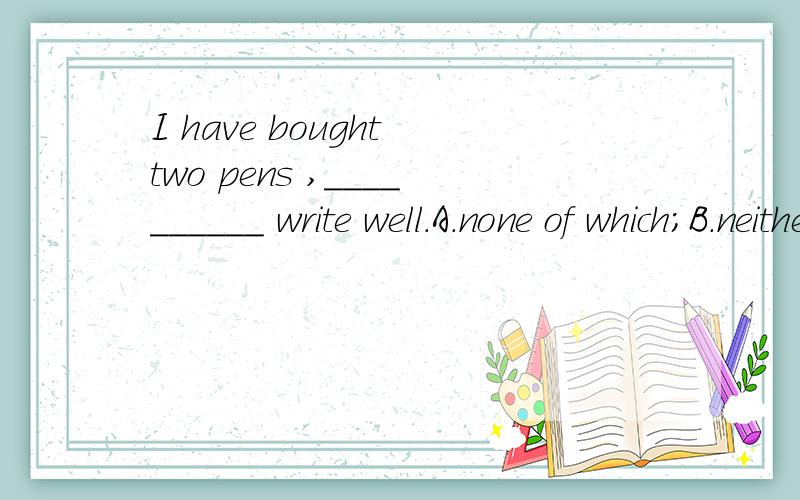 I have bought two pens ,__________ write well.A.none of which;B.neither of whichI have bought two pens ,__________ write well.A.none of which; B.neither of whichC.both of which; D.all of which选C