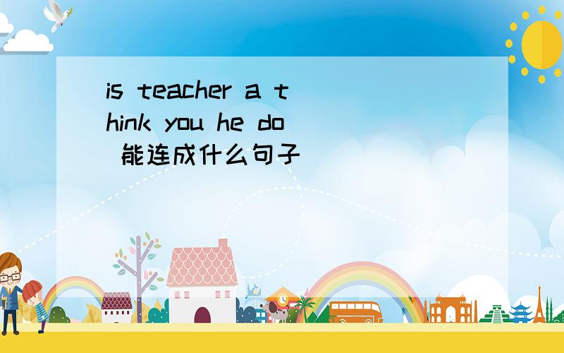 is teacher a think you he do 能连成什么句子
