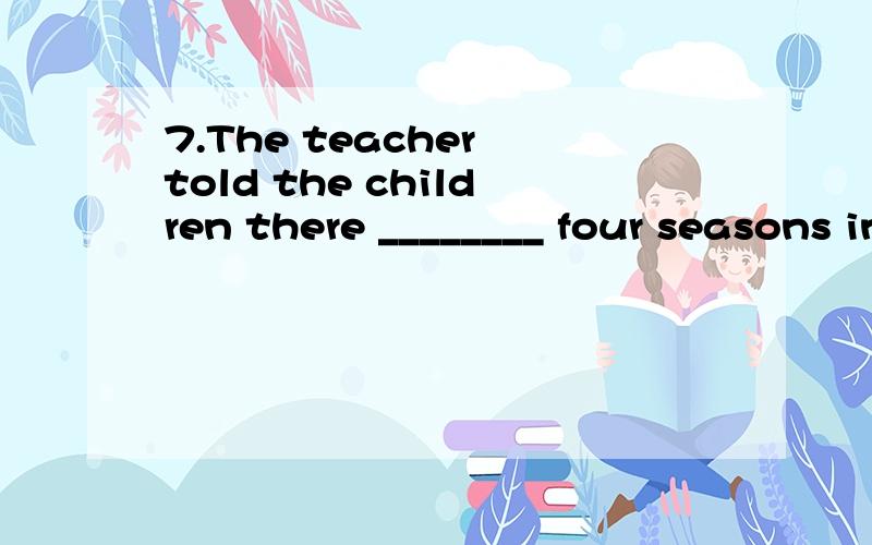 7.The teacher told the children there ________ four seasons in a year:spring,summer,autumn and winter.A.is B.was C.are D.were 8.Look at the terrible situation I am in!If only I ________ your advice.A.had followed B.would follow C.follow D.have follow