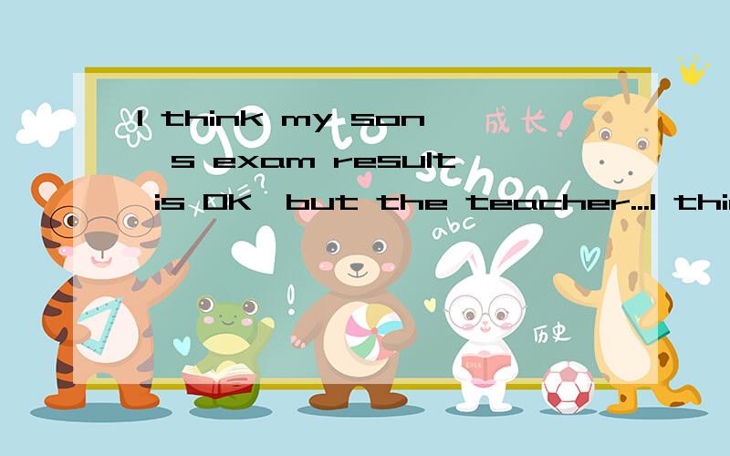 I think my son's exam result is OK,but the teacher...I think my son's exam result is OK or above 80,but the teacherstill think it's bad compared with others.I think that theycarry too far.It's only middle school,not to mention highschool,I think our