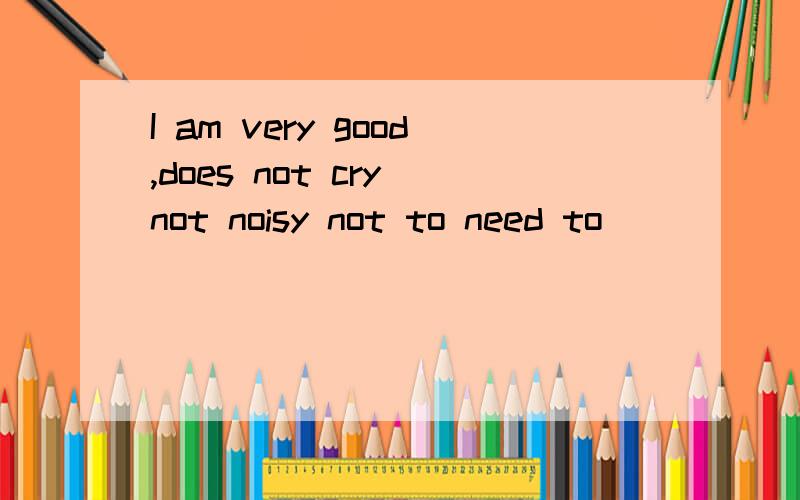 I am very good,does not cry not noisy not to need to