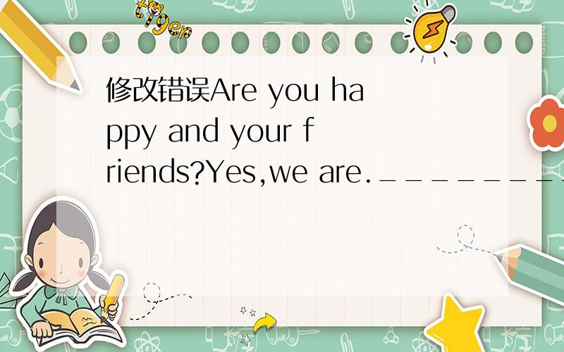 修改错误Are you happy and your friends?Yes,we are.__________