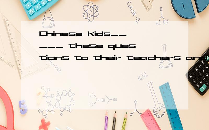 Chinese kids_____ these questions to their teachers and parents.A take B ask