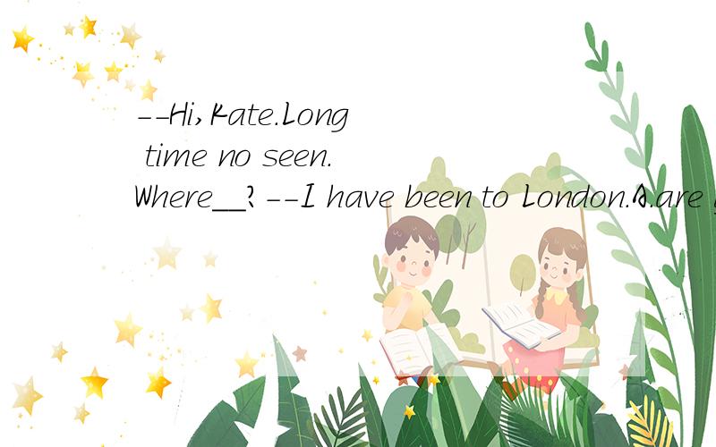 --Hi,Kate.Long time no seen.Where__?--I have been to London.A.are you these days. B.见问题补充B.were you these days.  C.have you gone  要解析是long time no see