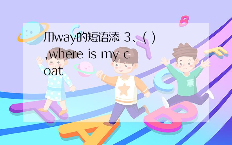 用way的短语添 3、( ),where is my coat
