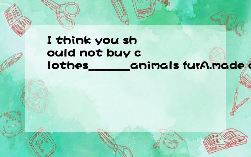 I think you should not buy clothes_______animals furA.made of B.be made of C.making of D.is made of