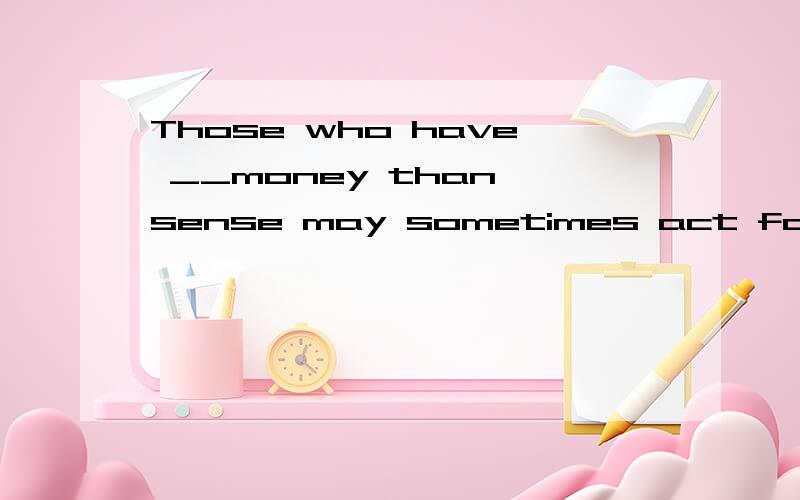 Those who have __money than sense may sometimes act foolishly.A much B more 这道题为什么要用more Money 不是不可数的吗?