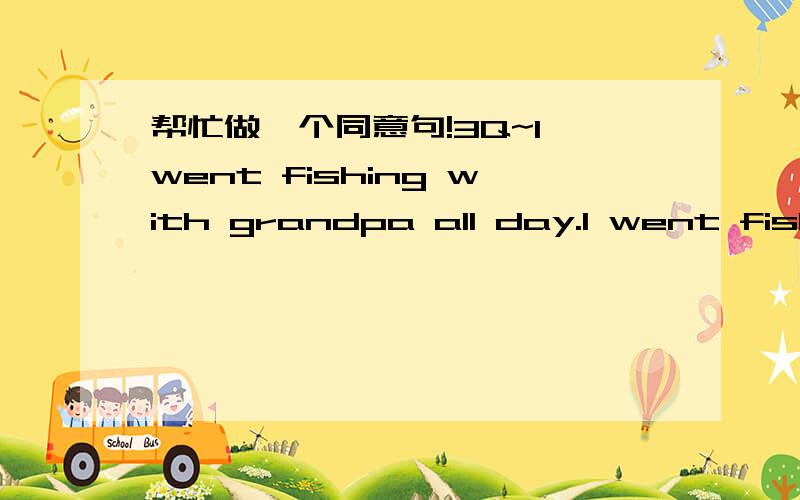 帮忙做一个同意句!3Q~I went fishing with grandpa all day.I went fishing with grandpa ____ ____ ____.