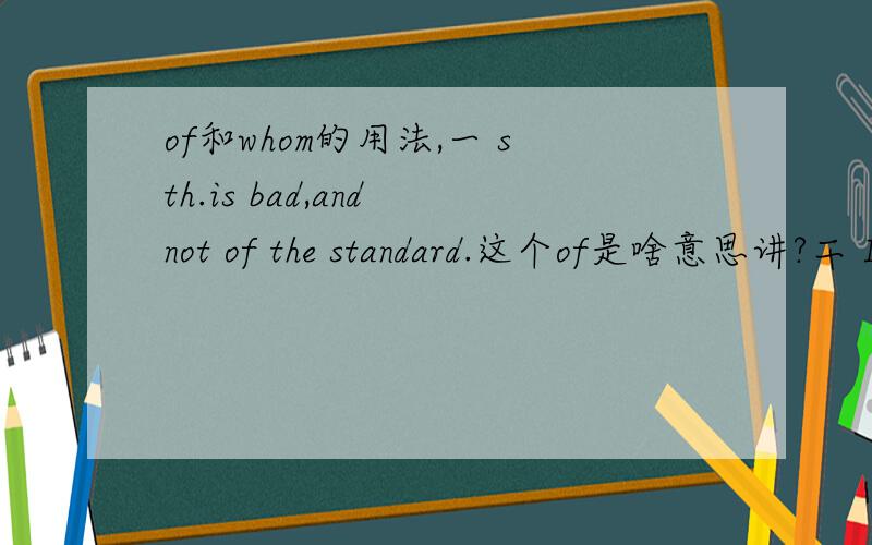 of和whom的用法,一 sth.is bad,and not of the standard.这个of是啥意思讲?二 I discuss with two person,A and B,to whom you talk with earlier.to whom的to,是接的谁?什么用法,要不直接放句首说不通吧?