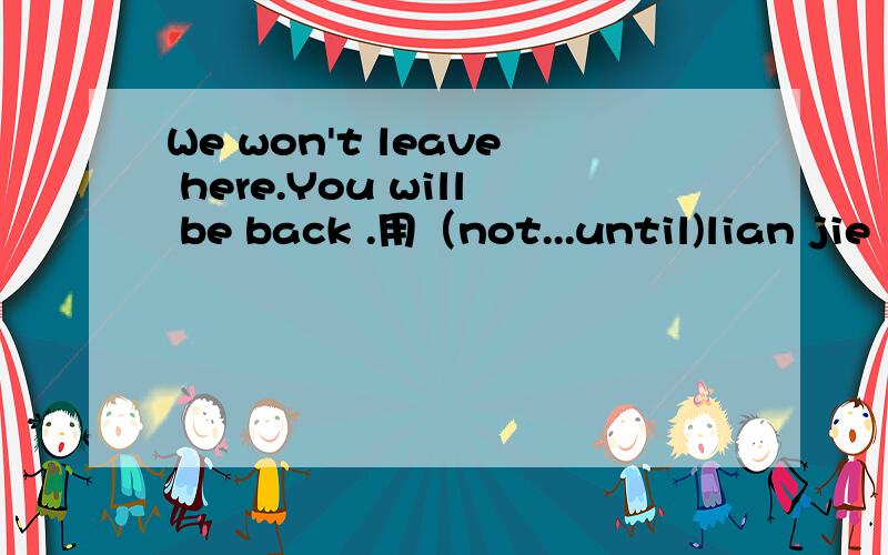 We won't leave here.You will be back .用（not...until)lian jie