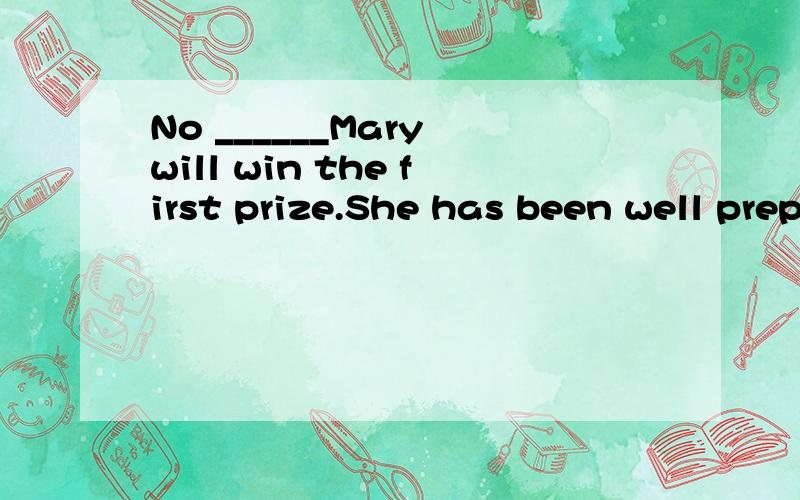 No ______Mary will win the first prize.She has been well prepared for it.A.wonder B.doubt C.problem 选什么,为什么,为什么不选其他的?