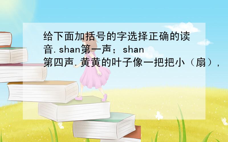 给下面加括号的字选择正确的读音.shan第一声；shan第四声.黄黄的叶子像一把把小（扇）,（扇）哪扇哪,扇走了夏天的炎热.fang第一声；fang第二声.山东潍（坊）是著名的风筝之都.我们村边的